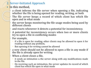 2. Server-Initiated Approach
 In this method,
◦ a client informs the file server when opening a file, indicating
whether the file is being opened for reading, writing, or both
◦ The file server keeps a record of which client has which file
open and in what mode
◦ the server keeps monitoring the file usage modes being used by
different clients
◦ and reacts whenever it detects a potential for inconsistency.
◦ A potential for inconsistency occurs when two or more clients
try to open a file in conflicting modes
◦ For example,
 if a file is open for reading, other clients may be allowed to open it for
reading without any problem,
 But opening it for writing cannot be allowed
◦ a new client should not be allowed to open a file in any mode if
the file is already open for writing
◦ When a client closes a file,
 it sends an intimation to the server along with any modifications made
to the file.
 On receiving such an intimation, the server updates its record of which
client has which file open in what mode
 