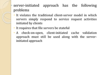 ◦ server-initiated approach has the following
problems
 It violates the traditional client-server model in which
servers simply respond to service request activities
initiated by clients
 It requires that file servers be stateful
 A check-on-open, client-initiated cache validation
approach must still be used along with the server-
initiated approach
 