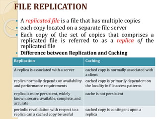 FILE REPLICATION
 A replicated file is a file that has multiple copies
 each copy located on a separate file server
 Each copy of the set of copies that comprises a
replicated file is referred to as a replica of the
replicated file
 Difference between Replication and Caching
Replication Caching
A replica is associated with a server cached copy is normally associated with
a client
replica normally depends on availability
and performance requirements
cached copy is primarily dependent on
the locality in file access patterns
replica is more persistent, widely
known, secure, available, complete, and
accurate
cache is not persistent
periodic revalidation with respect to a
replica can a cached copy be useful
cached copy is contingent upon a
replica
 