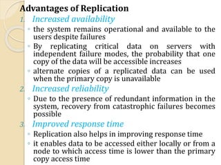 Advantages of Replication
1. Increased availability
◦ the system remains operational and available to the
users despite failures
◦ By replicating critical data on servers with
independent failure modes, the probability that one
copy of the data will be accessible increases
◦ alternate copies of a replicated data can be used
when the primary copy is unavailable
2. Increased reliability
◦ Due to the presence of redundant information in the
system, recovery from catastrophic failures becomes
possible
3. Improved response time
◦ Replication also helps in improving response time
◦ it enables data to be accessed either locally or from a
node to which access time is lower than the primary
copy access time
 