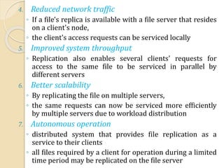 4. Reduced network traffic
◦ If a file's replica is available with a file server that resides
on a client's node,
◦ the client's access requests can be serviced locally
5. Improved system throughput
◦ Replication also enables several clients' requests for
access to the same file to be serviced in parallel by
different servers
6. Better scalability
◦ By replicating the file on multiple servers,
◦ the same requests can now be serviced more efficiently
by multiple servers due to workload distribution
7. Autonomous operation
◦ distributed system that provides file replication as a
service to their clients
◦ all files required by a client for operation during a limited
time period may be replicated on the file server
 