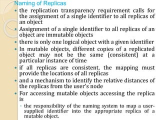 Naming of Replicas
 the replication transparency requirement calls for
the assignment of a single identifier to all replicas of
an object
 Assignment of a single identifier to all replicas of an
object are immutable objects
 there is only one logical object with a given identifier
 In mutable objects, different copies of a replicated
object may not be the same (consistent) at a
particular instance of time
 if all replicas are consistent, the mapping must
provide the locations of all replicas
 and a mechanism to identify the relative distances of
the replicas from the user's node
 For accessing mutable objects accessing the replica
is
◦ the responsibility of the naming system to map a user-
supplied identifier into the appropriate replica of a
mutable object.
 