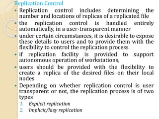 Replication Control
 Replication control includes determining the
number and locations of replicas of a replicated file
 the replication control is handled entirely
automatically, in a user-transparent manner
 under certain circumstances, it is desirable to expose
these details to users and to provide them with the
flexibility to control the replication process
 if replication facility is provided to support
autonomous operation of workstations,
 users should be provided with the flexibility to
create a replica of the desired files on their local
nodes
 Depending on whether replication control is user
transparent or not, the replication process is of two
types
1. Explicit replication
2. Implicit/lazy replication
 