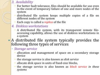 3. Availability
 For better fault tolerance, files should be available for use even
in the event of temporary failure of one and more nodes of the
system
 distributed file system keeps multiple copies of a file on
different nodes of the system
 Each copy is called a replica of the file
4. Diskless workstations
 A distributed file system, with its transparent remote file-
accessing capability, allows the use of diskless workstations in
a system
 A distributed file system typically provides the
following three types of services
◦ Storage service
 allocation and management of space on a secondary storage
device
 the storage service is also known as disk service
 allocate disk space in units of fixed-size blocks,
 the storage service is also known as block service in these
systems
 