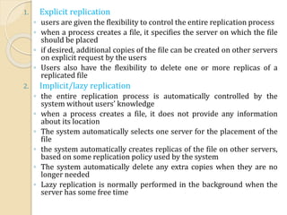 1. Explicit replication
◦ users are given the flexibility to control the entire replication process
◦ when a process creates a file, it specifies the server on which the file
should be placed
◦ if desired, additional copies of the file can be created on other servers
on explicit request by the users
◦ Users also have the flexibility to delete one or more replicas of a
replicated file
2. Implicit/lazy replication
◦ the entire replication process is automatically controlled by the
system without users' knowledge
◦ when a process creates a file, it does not provide any information
about its location
◦ The system automatically selects one server for the placement of the
file
◦ the system automatically creates replicas of the file on other servers,
based on some replication policy used by the system
◦ The system automatically delete any extra copies when they are no
longer needed
◦ Lazy replication is normally performed in the background when the
server has some free time
 