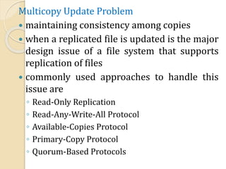 Multicopy Update Problem
 maintaining consistency among copies
 when a replicated file is updated is the major
design issue of a file system that supports
replication of files
 commonly used approaches to handle this
issue are
◦ Read-Only Replication
◦ Read-Any-Write-All Protocol
◦ Available-Copies Protocol
◦ Primary-Copy Protocol
◦ Quorum-Based Protocols
 