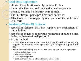  Read-Only Replication
◦ allows the replication of only immutable files
◦ immutable files are used only in the read-only mode
◦ because mutable files cannot be replicated,
◦ The multicopy update problem does not arise
◦ Files known to be frequently read and modified only once
in a while
 Read-Any-Write-All Protocol
◦ replication scheme that can support the replication of
mutable files
◦ replication scheme support the replication of mutable files
is the read-any-write-all protocol
◦ In this method
 a read operation on a replicated file is performed by reading any
copy of the file and a write operation by writing to all copies of the
file
 Some form of locking has to be used to carry out a write operation
 before updating any copy,
 all copies are locked,
 then they are updated,
 and finally the locks are released to complete the write
 