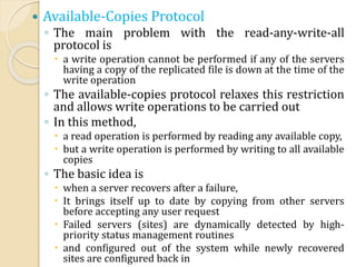  Available-Copies Protocol
◦ The main problem with the read-any-write-all
protocol is
 a write operation cannot be performed if any of the servers
having a copy of the replicated file is down at the time of the
write operation
◦ The available-copies protocol relaxes this restriction
and allows write operations to be carried out
◦ In this method,
 a read operation is performed by reading any available copy,
 but a write operation is performed by writing to all available
copies
◦ The basic idea is
 when a server recovers after a failure,
 It brings itself up to date by copying from other servers
before accepting any user request
 Failed servers (sites) are dynamically detected by high-
priority status management routines
 and configured out of the system while newly recovered
sites are configured back in
 