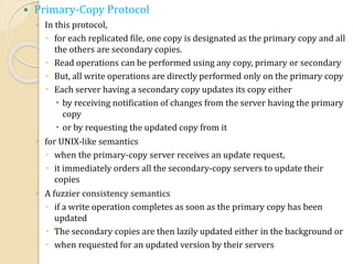  Primary-Copy Protocol
◦ In this protocol,
 for each replicated file, one copy is designated as the primary copy and all
the others are secondary copies.
 Read operations can be performed using any copy, primary or secondary
 But, all write operations are directly performed only on the primary copy
 Each server having a secondary copy updates its copy either
 by receiving notification of changes from the server having the primary
copy
 or by requesting the updated copy from it
◦ for UNIX-like semantics
 when the primary-copy server receives an update request,
 it immediately orders all the secondary-copy servers to update their
copies
◦ A fuzzier consistency semantics
 if a write operation completes as soon as the primary copy has been
updated
 The secondary copies are then lazily updated either in the background or
 when requested for an updated version by their servers
 