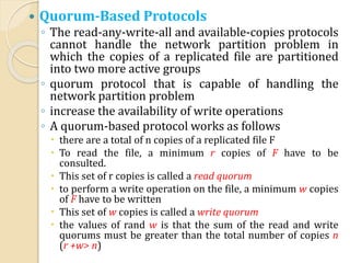  Quorum-Based Protocols
◦ The read-any-write-all and available-copies protocols
cannot handle the network partition problem in
which the copies of a replicated file are partitioned
into two more active groups
◦ quorum protocol that is capable of handling the
network partition problem
◦ increase the availability of write operations
◦ A quorum-based protocol works as follows
 there are a total of n copies of a replicated file F
 To read the file, a minimum r copies of F have to be
consulted.
 This set of r copies is called a read quorum
 to perform a write operation on the file, a minimum w copies
of F have to be written
 This set of w copies is called a write quorum
 the values of rand w is that the sum of the read and write
quorums must be greater than the total number of copies n
(r +w> n)
 