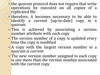  the quorum protocol does not require that write
operations be executed on all copies of a
replicated file
 therefore, it becomes necessary to be able to
identify a current (up-to-date) copy in a
quorum
 This is achieved by associating a version
number attribute with each copy
 The version number of a copy is updated every
time the copy is modified
 A copy with the largest version number in a
quorum is current
 The new version number assigned to each copy
is one more than the version number associated
with the current copy
 