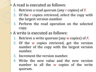  A read is executed as follows:
1. Retrieve a read quorum (any r copies) of F.
2. Of the r copies retrieved, select the copy with
the largest version number.
3. Perform the read operation on the selected
copy.
 A write is executed as follows:
1. Retrieve a write quorum (any w copies) of F.
2. Of the w copies retrieved, get the version
number of the copy with the largest version
number.
3. Increment the version number.
4. Write the new value and the new version
number to all the w copies of the write
quorum.
 