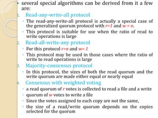  several special algorithms can be derived from it a few
are:
1. Read-any-write-all protocol
◦ The read-any-write-all protocol is actually a special case of
the generalized quorum protocol with r=1 and w = n.
◦ This protocol is suitable for use when the ratio of read to
write operations is large
2. Read-all-write-any protocol
◦ For this protocol r=n and w= 1
◦ This protocol may be used in those cases where the ratio of
write to read operations is large
3. Majority-consensus protocol
◦ In this protocol, the sizes of both the read quorum and the
write quorum are made either equal or nearly equal
4. Consensus with weighted voting
◦ a read quorum of r votes is collected to read a file and a write
◦ quorum of w votes to write a file
◦ Since the votes assigned to each copy are not the same,
◦ the size of a read/write quorum depends on the copies
selected for the quorum
 