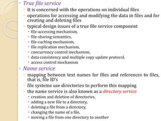 ◦ True file service
 It is concerned with the operations on individual files
 operations for accessing and modifying the data in files and for
creating and deleting files
 typical design issues of a true file service component
 file-accessing mechanism,
 file-sharing semantics,
 file-caching mechanism,
 file replication mechanism,
 concurrency control mechanism,
 data consistency and multiple copy update protocol,
 access control mechanism
◦ Name service
 mapping between text names for files and references to files,
that is, file lD’s
 file systems use directories to perform this mapping
 the name service is also known as a directory service
 creation and deletion of directories,
 adding a new file to a directory,
 deleting a file from a directory,
 changing the name of a file,
 moving a file from one directory to another
 