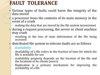 FAULT TOLERANCE
 Various types of faults could harm the integrity of the
data stored
 a processor loses the contents of its main memory in the
event of a crash
◦ making the data that are stored by the file system inconsistent
 during a request processing, the server or client machine
may crash
◦ resulting in the loss of state information of the file being
accessed
 distributed file system to tolerate faults are as follows
1. Availability
◦ Availability of a file refers to the fraction of time for which the
file is available for use
◦ availability property depends on the location of the file and
the locations of its clients (users)
◦ Replication is a primary mechanism for improving the
availability of a file
 