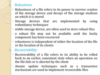 2. Robustness
◦ Robustness of a file refers to its power to survive crashes
of the storage device and decays of the storage medium
on which it is stored
◦ Storage devices that are implemented by using
redundancy techniques
◦ stable storage device, are often used to store robust files
◦ a robust file may not be available until the faulty
component has been recovered
◦ robustness is independent of either the location of the file
or the location of its clients
3. Recoverability
◦ Recoverability of a file refers to its ability to be rolled
back to an earlier, consistent state when an operation on
the file fails or is aborted by the client
◦ Atomic update techniques such as a transaction
mechanism are used to implement recoverable files
 