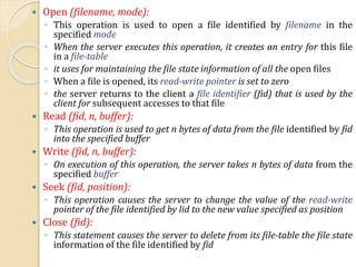  Open (filename, mode):
◦ This operation is used to open a file identified by filename in the
specified mode
◦ When the server executes this operation, it creates an entry for this file
in a file-table
◦ it uses for maintaining the file state information of all the open files
◦ When a file is opened, its read-write pointer is set to zero
◦ the server returns to the client a file identifier (fid) that is used by the
client for subsequent accesses to that file
 Read (fid, n, buffer):
◦ This operation is used to get n bytes of data from the file identified by fid
into the specified buffer
 Write (fid, n, buffer):
◦ On execution of this operation, the server takes n bytes of data from the
specified buffer
 Seek (fid, position):
◦ This operation causes the server to change the value of the read-write
pointer of the file identified by lid to the new value specified as position
 Close (fid):
◦ This statement causes the server to delete from its file-table the file state
information of the file identified by fid
 