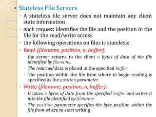 Stateless File Servers
◦ A stateless file server does not maintain any client
state information
◦ each request identifies the file and the position in the
file for the read/write access
◦ the following operations on files is stateless:
◦ Read (filename, position, n, buffer):
 the server returns to the client n bytes of data of the file
identified by filename.
 The returned data is placed in the specified buffer
 The position within the file from where to begin reading is
specified as the position parameter
◦ Write (filename, position, n, buffer):
 It takes n bytes of data from the specified buffer and writes it
into the file identified by filename
 The position parameter specifies the byte position within the
file from where to start writing
 