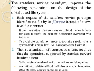  The stateless service paradigm, imposes the
following constraints on the design of the
distributed file system
1. Each request of the stateless service paradigm
identifies the file by its filename instead of a low-
level file identifier
 If the translation of remote names to local names is done
for each request, the request processing overhead will
increase.
 To avoid the translation process, each file should have a
system wide unique low-level name associated with it
2. The retransmission of requests by clients requires
that the operations supported by stateless servers
be idempotent
 Self-contained read and write operations are idempotent
 operations to delete a file should also be made idempotent
if the stateless service paradigm is used
 