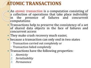 ATOMIC TRANSACTIONS
 An atomic transaction is a computation consisting of
a collection of operations that take place indivisibly
in the presence of failures and concurrent
computations
 Transactions help to preserve the consistency of a set
of shared data objects in the face of failures and
concurrent access
 They make crash recovery much easier,
 because a transaction can only end in two states
◦ Transaction carried out completely or
◦ Transaction failed completely
 Transactions have the following properties:
1. Atomicity
2. Serializability
3. Permanence
 