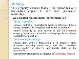 1. Atomicity
◦ This property ensures that all the operations of a
transaction appear to have been performed
indivisibly
◦ Two essential requirements for atomicity are
1. Failure atomicity
 ensures that if a transaction's work is interrupted by a
failure, any partially completed results will be undone
 Failure atomicity is also known as the all-or-nothing
property because a transaction is always performed either
completely or not at all
2. Concurrency atomicity
 ensures that while a transaction is in progress, other
processes executing concurrently with the transaction
cannot modify or observe intermediate states of the
transaction
 Concurrency atomicity is also known as consistency property
 