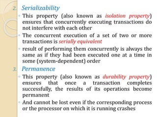 2. Serializability
◦ This property (also known as isolation property)
ensures that concurrently executing transactions do
not interfere with each other
◦ The concurrent execution of a set of two or more
transactions is serially equivalent
◦ result of performing them concurrently is always the
same as if they had been executed one at a time in
some (system-dependent) order
3. Permanence
◦ This property (also known as durability property)
ensures that once a transaction completes
successfully, the results of its operations become
permanent
◦ And cannot be lost even if the corresponding process
or the processor on which it is running crashes
 