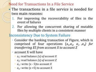 Need for Transactions In a File Service
 The transactions in a file service is needed for
two main reasons:
1. For improving the recoverability of files in the
event of failures
2. For allowing the concurrent sharing of mutable
files by multiple clients in a consistent manner
Inconsistency Due to System Failure
◦ Consider the banking transaction of Figure, which is
comprised of four operations (a1,a2, a3 ,a4) for
transferring $5 from account X to account Z
◦ account X will have
 a1: read balance (x) of account X
 a2: read balance (z) of account Z
 a3 : write (x - 5)to account X
 a4 : write (z +5) to account Z
 