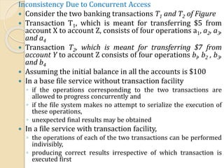 Inconsistency Due to Concurrent Access
 Consider the two banking transactions T1 and T2 of Figure
 Transaction T1, which is meant for transferring $5 from
account X to account Z, consists of four operations a1, a2, a3,
and a4
 Transaction T2, which is meant for transferring $7 from
account Y to account Z consists of four operations bI, b2 , b3,
and b4
 Assuming the initial balance in all the accounts is $100
 In a base file service without transaction facility
◦ if the operations corresponding to the two transactions are
allowed to progress concurrently and
◦ if the file system makes no attempt to serialize the execution of
these operations,
◦ unexpected final results may be obtained
 In a file service with transaction facility,
◦ the operations of each of the two transactions can be performed
indivisibly,
◦ producing correct results irrespective of which transaction is
executed first
 