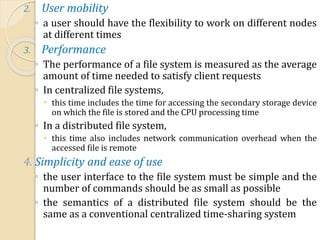 2. User mobility
◦ a user should have the flexibility to work on different nodes
at different times
3. Performance
◦ The performance of a file system is measured as the average
amount of time needed to satisfy client requests
◦ In centralized file systems,
 this time includes the time for accessing the secondary storage device
on which the file is stored and the CPU processing time
◦ In a distributed file system,
 this time also includes network communication overhead when the
accessed file is remote
4. Simplicity and ease of use
◦ the user interface to the file system must be simple and the
number of commands should be as small as possible
◦ the semantics of a distributed file system should be the
same as a conventional centralized time-sharing system
 