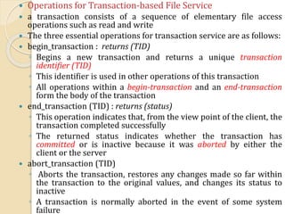  Operations for Transaction-based File Service
 a transaction consists of a sequence of elementary file access
operations such as read and write
 The three essential operations for transaction service are as follows:
 begin_transaction : returns (TID)
◦ Begins a new transaction and returns a unique transaction
identifier (TID)
◦ This identifier is used in other operations of this transaction
◦ All operations within a begin-transaction and an end-transaction
form the body of the transaction
 end_transaction (TID) : returns (status)
◦ This operation indicates that, from the view point of the client, the
transaction completed successfully
◦ The returned status indicates whether the transaction has
committed or is inactive because it was aborted by either the
client or the server
 abort_transaction (TID)
◦ Aborts the transaction, restores any changes made so far within
the transaction to the original values, and changes its status to
inactive
◦ A transaction is normally aborted in the event of some system
failure
 