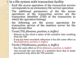  In a file system with transaction facility
◦ Each file access operation of the transaction service
corresponds to an elementary file service operation
◦ The additional parameters of the file access
operations of the transaction service are the
transaction identifier (TID) of the transaction to
which the operation belongs
◦ the following are file access operations for
transaction service of the stateless server for the
byte-stream files
◦ Tread (TID, filename, position, n, buffer)
 Returns to the client n bytes of the tentative data resulting
from the TID
 if any has been recorded; otherwise it has the same effect as
Read (filename, position, n, buffer)
◦ Twrite (TID,filename, position, n, buffer)
 Has the same effect as Write (filename, position, n, buffer)
 but records the new data in a tentative form that is made
permanent only when the TID commits
 