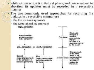  while a transaction is in its first phase, and hence subject to
abortion, its updates must be recorded in a reversible
manner
 The two commonly used approaches for recording file
updates in a reversible manner are
◦ the file versions approach
◦ the write-ahead log approach
 