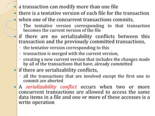  a transaction can modify more than one file
 there is a tentative version of each file for the transaction
 when one of the concurrent transactions commits,
◦ The tentative version corresponding to that transaction
becomes the current version of the file
 if there are no serializability conflicts between this
transaction and the previously committed transactions,
◦ the tentative version corresponding to this
◦ transaction is merged with the current version,
◦ creating a new current version that includes the changes made
by all of the transactions that have. already committed
 if there are serializability conflicts,
◦ all the transactions that are involved except the first one to
commit are aborted
 A serializability conflict occurs when two or more
concurrent transactions are allowed to access the same
data items in a file and one or more of these accesses is a
write operation
 