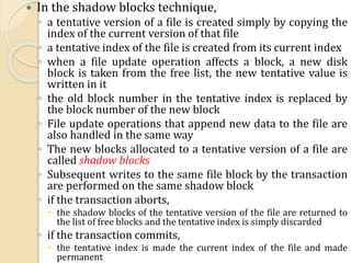  In the shadow blocks technique,
◦ a tentative version of a file is created simply by copying the
index of the current version of that file
◦ a tentative index of the file is created from its current index
◦ when a file update operation affects a block, a new disk
block is taken from the free list, the new tentative value is
written in it
◦ the old block number in the tentative index is replaced by
the block number of the new block
◦ File update operations that append new data to the file are
also handled in the same way
◦ The new blocks allocated to a tentative version of a file are
called shadow blocks
◦ Subsequent writes to the same file block by the transaction
are performed on the same shadow block
◦ if the transaction aborts,
 the shadow blocks of the tentative version of the file are returned to
the list of free blocks and the tentative index is simply discarded
◦ if the transaction commits,
 the tentative index is made the current index of the file and made
permanent
 