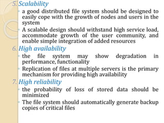 5. Scalability
◦ a good distributed file system should be designed to
easily cope with the growth of nodes and users in the
system
◦ A scalable design should withstand high service load,
accommodate growth of the user community, and
enable simple integration of added resources
6. High availability
◦ the file system may show degradation in
performance, functionality
◦ Replication of files at multiple servers is the primary
mechanism for providing high availability
7. High reliability
◦ the probability of loss of stored data should be
minimized
◦ The file system should automatically generate backup
copies of critical files
 