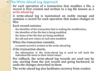  The Write-Ahead Log Approach
◦ for each operation of a transaction that modifies a file, a
record is first created and written to a log file known as a
write-ahead log
◦ A write-ahead log is maintained on stable storage and
contains a record for each operation that makes changes to
files
◦ Each record contains
 the identifier of the transaction that is making the modification,
 the identifier of the file that is being modified,
 the items of the file that are being modified,
 the old and new values of each item modified
◦ When the transaction commits,
 a commit record is written to the write-ahead log
◦ if the transaction aborts,
 the information in the write-ahead log is used to roll back the
individual file items to their initial values
◦ For rollback, the write-ahead log records are used one by
one, starting from the last record and going backward, to
undo the changes described in them
◦ The write-ahead log also facilitates recovery from crashes
 