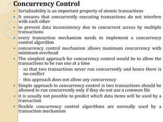 Concurrency Control
 Serializability is an important property of atomic transactions
 It ensures that concurrently executing transactions do not interfere
with each other
 to prevent data inconsistency due to concurrent access by multiple
transactions
 every transaction mechanism needs to implement a concurrency
control algorithm
 concurrency control mechanism allows maximum concurrency with
minimum overhead
 The simplest approach for concurrency control would be to allow the
transactions to be run one at a time
◦ so that two transactions never run concurrently and hence there is
no conflict
◦ this approach does not allow any concurrency
 Simple approach to concurrency control is two transactions should be
allowed to run concurrently only if they do not use a common file
 it is usually not possible to predict which data items will be used by a
transaction
 flexible concurrency control algorithms are normally used by a
transaction mechanism
 
