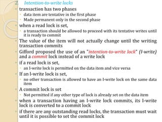 2. Intention-to-write locks
◦ transaction has two phases
 data item are tentative in the first phase
 Made permanent only in the second phase
◦ when a read lock is set,
 a transaction should be allowed to proceed with its tentative writes until
it is ready to commit
◦ The value of the item will not actually change until the writing
transaction commits
◦ Gifford proposed the use of an "intention-to-write lock" (I-write)
and a commit lock instead of a write lock
◦ if a read lock is set,
 an I-write lock is permitted on the data item and vice versa
◦ If an l-write lock is set,
 no other transaction is allowed to have an I-write lock on the same data
item
◦ A commit lock is set
 Not permitted if any other type of lock is already set on the data item
◦ when a transaction having an I-write lock commits, its I-write
lock is converted to a commit lock
◦ if there are any outstanding read locks, the transaction must wait
until it is possible to set the commit lock
 
