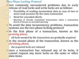 Two-Phase Locking Protocol
 two commonly encountered problems due to early
release of read locks and write locks are as follows
1. Possibility of reading inconsistent data in case of two or
more read accesses by the same transaction
2. Need for cascaded aborts
 Aborting of already committed transactions when a transaction
aborts is known as cascaded aborting
 To avoid the data inconsistency problems, transaction
systems use the two-phase locking protocol
 In the first phase of a transaction, known as the
growing phase,
◦ all locks needed by the transaction are gradually acquired
 in the second phase of the transaction, known as the
shrinking phase,
◦ the acquired locks are released
 once a transaction has released any of its locks, it
cannot request any more locks on the same or other
data items
 