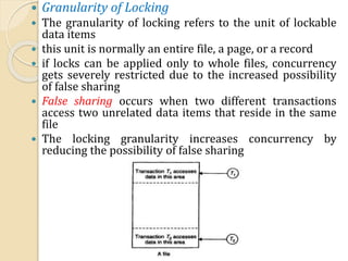  Granularity of Locking
 The granularity of locking refers to the unit of lockable
data items
 this unit is normally an entire file, a page, or a record
 if locks can be applied only to whole files, concurrency
gets severely restricted due to the increased possibility
of false sharing
 False sharing occurs when two different transactions
access two unrelated data items that reside in the same
file
 The locking granularity increases concurrency by
reducing the possibility of false sharing
 