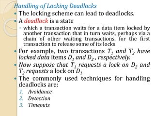 Handling of Locking Deadlocks
 The locking scheme can lead to deadlocks.
 A deadlock is a state
◦ which a transaction waits for a data item locked by
another transaction that in turn waits, perhaps via a
chain of other waiting transactions, for the first
transaction to release some of its locks
 For example, two transactions T1 and T2 have
locked data items D1 and D2 , respectively.
 Now suppose that T1 requests a lock on D2 and
T2 requests a lock on D1
 The commonly used techniques for handling
deadlocks are:
1. Avoidance
2. Detection
3. Timeouts
 