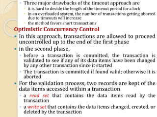 ◦ Three major drawbacks of the timeout approach are
 it is hard to decide the length of the timeout period for a lock
 in an overloaded system, the number of transactions getting aborted
due to timeouts will increase
 the method favors short transactions
Optimistic Concurrency Control
 In this approach, transactions are allowed to proceed
uncontrolled up to the end of the first phase
 in the second phase,
◦ before a transaction is committed, the transaction is
validated to see if any of its data items have been changed
by any other transaction since it started
◦ The transaction is committed if found valid; otherwise it is
aborted
 For the validation process, two records are kept of the
data items accessed within a transaction
◦ a read set that contains the data items read by the
transaction
◦ a write set that contains the data items changed, created, or
deleted by the transaction
 