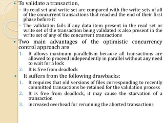  To validate a transaction,
◦ its read set and write set are compared with the write sets of all
of the concurrent transactions that reached the end of their first
phase before it
◦ The validation fails if any data item present in the read set or
write set of the transaction being validated is also present in the
write set of any of the concurrent transactions
 Two main advantages of the optimistic concurrency
control approach are
1. It allows maximum parallelism because all transactions are
allowed to proceed independently in parallel without any need
to wait for a lock
2. It is free from deadlock
 It suffers from the following drawbacks:
1. It requires that old versions of files corresponding to recently
committed transactions be retained for the validation process
2. It is free from deadlock, it may cause the starvation of a
transaction
3. increased overhead for rerunning the aborted transactions
 