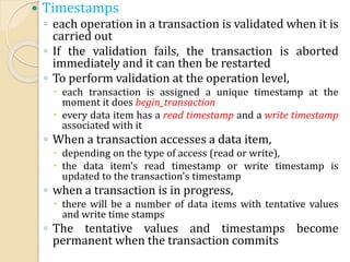  Timestamps
◦ each operation in a transaction is validated when it is
carried out
◦ If the validation fails, the transaction is aborted
immediately and it can then be restarted
◦ To perform validation at the operation level,
 each transaction is assigned a unique timestamp at the
moment it does begin_transaction
 every data item has a read timestamp and a write timestamp
associated with it
◦ When a transaction accesses a data item,
 depending on the type of access (read or write),
 the data item's read timestamp or write timestamp is
updated to the transaction's timestamp
◦ when a transaction is in progress,
 there will be a number of data items with tentative values
and write time stamps
◦ The tentative values and timestamps become
permanent when the transaction commits
 