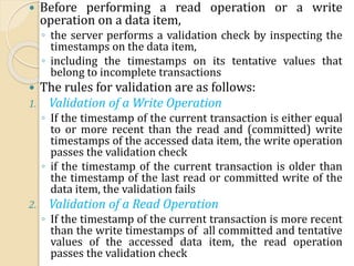  Before performing a read operation or a write
operation on a data item,
◦ the server performs a validation check by inspecting the
timestamps on the data item,
◦ including the timestamps on its tentative values that
belong to incomplete transactions
 The rules for validation are as follows:
1. Validation of a Write Operation
◦ If the timestamp of the current transaction is either equal
to or more recent than the read and (committed) write
timestamps of the accessed data item, the write operation
passes the validation check
◦ if the timestamp of the current transaction is older than
the timestamp of the last read or committed write of the
data item, the validation fails
2. Validation of a Read Operation
◦ If the timestamp of the current transaction is more recent
than the write timestamps of all committed and tentative
values of the accessed data item, the read operation
passes the validation check
 