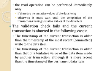 ◦ the read operation can be performed immediately
only
 if there are no tentative values of the data item;
 otherwise it must wait until the completion of the
transactions having tentative values of the data item
 The validation check fails and the current
transaction is aborted in the following cases:
◦ The timestamp of the current transaction is older
than the timestamp of the most recent (committed)
write to the data item
◦ The timestamp of the current transaction is older
than that of a tentative value of the data item made
by another transaction, although it is more recent
than the timestamp of the permanent data item
 