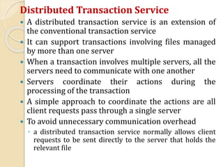 Distributed Transaction Service
 A distributed transaction service is an extension of
the conventional transaction service
 It can support transactions involving files managed
by more than one server
 When a transaction involves multiple servers, all the
servers need to communicate with one another
 Servers coordinate their actions during the
processing of the transaction
 A simple approach to coordinate the actions are all
client requests pass through a single server
 To avoid unnecessary communication overhead
◦ a distributed transaction service normally allows client
requests to be sent directly to the server that holds the
relevant file
 