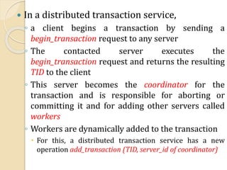  In a distributed transaction service,
◦ a client begins a transaction by sending a
begin_transaction request to any server
◦ The contacted server executes the
begin_transaction request and returns the resulting
TID to the client
◦ This server becomes the coordinator for the
transaction and is responsible for aborting or
committing it and for adding other servers called
workers
◦ Workers are dynamically added to the transaction
 For this, a distributed transaction service has a new
operation add_transaction (TID, server_id of coordinator)
 