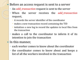  Before an access request is sent to a server
◦ An add_transaction request is sent to the server
◦ When the server receives the add_transaction
request,
 it records the server identifier of the coordinator
 makes a new transaction record containing the TID
 initializes a new log to record the updates to local files from
the transaction
◦ makes a call to the coordinator to inform it of its
intention to join the transaction
 In this manner,
◦ each worker comes to know about the coordinator
◦ the coordinator comes to know about and keeps a
list of all the workers involved in the transaction
 