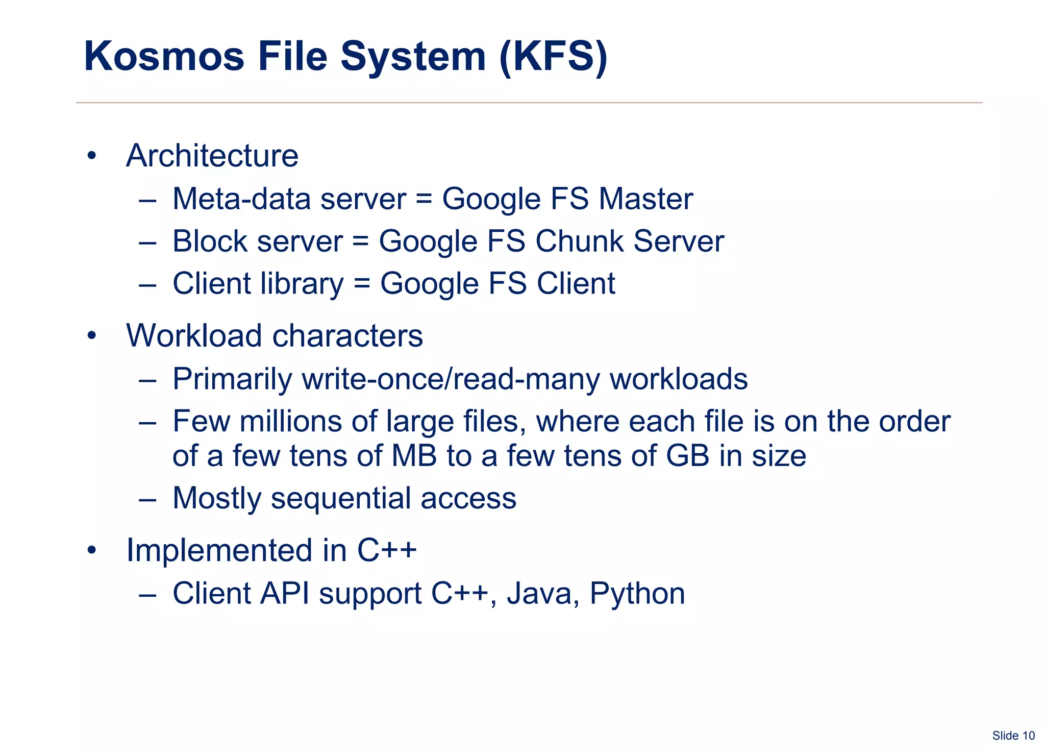 Kosmos File System (KFS) Architecture Meta-data server = Google FS Master Block server = Google FS Chunk Server Client library = Google FS Client Workload characters Primarily write-once/read-many workloads Few millions of large files, where each file is on the order of a few tens of MB to a few tens of GB in size  Mostly sequential access Implemented in C++ Client API support C++, Java, Python 